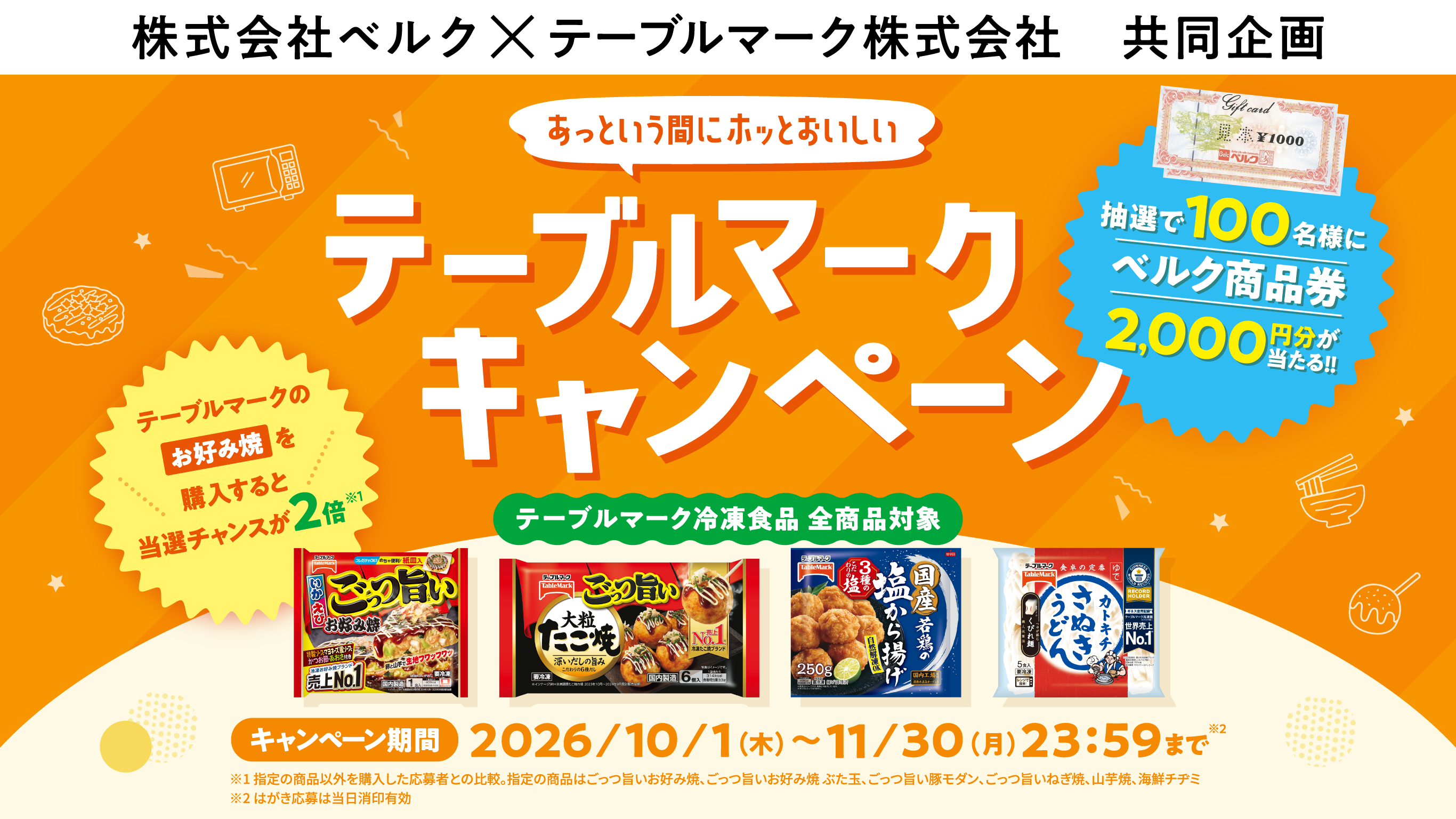 株式会社ベルク×テーブルマーク株式会社　共同企画 あっという間にホッとおいしい テーブルマークキャンペーン 抽選で100名様にベルク商品券2,000円分が当たる!! テーブルマークのお好み焼を購入すると当選チャンスが2倍※1 テーブルマーク冷凍食品 全商品対象 キャンペーン期間 2026/10/1（木）～11/30（月）23:59まで※2 ※1 指定の商品以外を購入した応募者との比較。指定の商品はごっつ旨いお好み焼、ごっつ旨いお好み焼 ぶた玉、ごっつ旨い豚モダン、ごっつ旨いねぎ焼、山芋焼、海鮮チヂミ ※2 はがき応募は当日消印有効