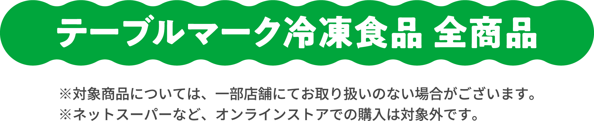 テーブルマーク冷凍食品 全商品 ※対象商品については、一部店舗にてお取り扱いのない場合がございます。 ※ネットスーパーなど、オンラインストアでの購入は対象外です。